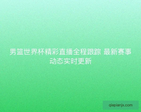 男篮世界杯精彩直播全程跟踪 最新赛事动态实时更新