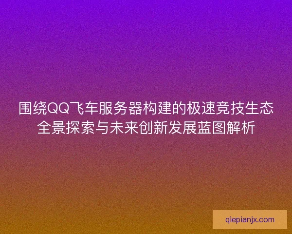 围绕QQ飞车服务器构建的极速竞技生态全景探索与未来创新发展蓝图解析