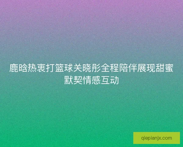 鹿晗热衷打篮球关晓彤全程陪伴展现甜蜜默契情感互动